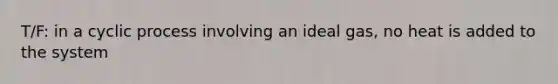 T/F: in a cyclic process involving an ideal gas, no heat is added to the system