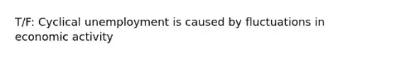 T/F: Cyclical unemployment is caused by fluctuations in economic activity