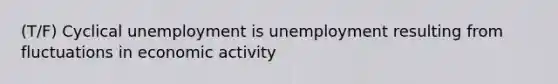 (T/F) Cyclical unemployment is unemployment resulting from fluctuations in economic activity