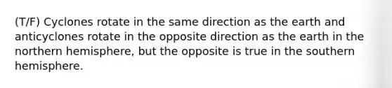 (T/F) Cyclones rotate in the same direction as the earth and anticyclones rotate in the opposite direction as the earth in the northern hemisphere, but the opposite is true in the southern hemisphere.