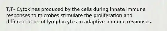 T/F- Cytokines produced by the cells during innate immune responses to microbes stimulate the proliferation and differentiation of lymphocytes in adaptive immune responses.