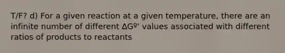 T/F? d) For a given reaction at a given temperature, there are an infinite number of different ∆Gº' values associated with different ratios of products to reactants