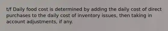 t/f Daily food cost is determined by adding the daily cost of direct purchases to the daily cost of inventory issues, then taking in account adjustments, if any.