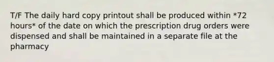 T/F The daily hard copy printout shall be produced within *72 hours* of the date on which the prescription drug orders were dispensed and shall be maintained in a separate file at the pharmacy