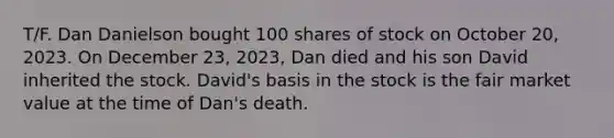 T/F. Dan Danielson bought 100 shares of stock on October 20, 2023. On December 23, 2023, Dan died and his son David inherited the stock. David's basis in the stock is the fair market value at the time of Dan's death.