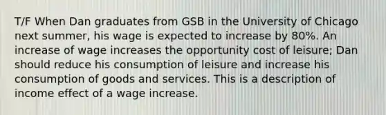 T/F When Dan graduates from GSB in the University of Chicago next summer, his wage is expected to increase by 80%. An increase of wage increases the opportunity cost of leisure; Dan should reduce his consumption of leisure and increase his consumption of goods and services. This is a description of income effect of a wage increase.