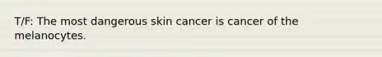 T/F: The most dangerous skin cancer is cancer of the melanocytes.