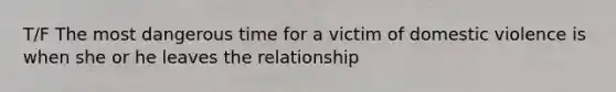 T/F The most dangerous time for a victim of domestic violence is when she or he leaves the relationship