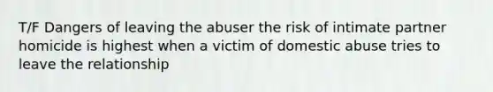 T/F Dangers of leaving the abuser the risk of intimate partner homicide is highest when a victim of domestic abuse tries to leave the relationship