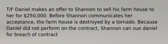 T/F Daniel makes an offer to Shannon to sell his farm house to her for 250,000. Before Shannon communicates her acceptance, the farm house is destroyed by a tornado. Because Daniel did not perform on the contract, Shannon can sue daniel for breach of contract