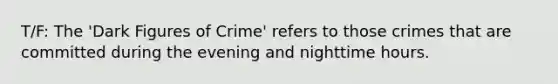 T/F: The 'Dark Figures of Crime' refers to those crimes that are committed during the evening and nighttime hours.