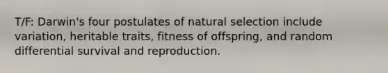 T/F: Darwin's four postulates of natural selection include variation, heritable traits, fitness of offspring, and random differential survival and reproduction.