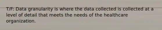 T/F: Data granularity is where the data collected is collected at a level of detail that meets the needs of the healthcare organization.