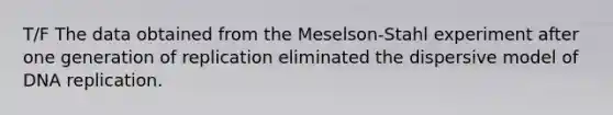 T/F The data obtained from the Meselson-Stahl experiment after one generation of replication eliminated the dispersive model of DNA replication.