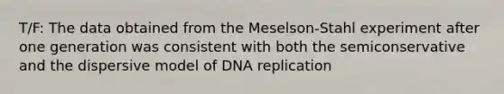 T/F: The data obtained from the Meselson-Stahl experiment after one generation was consistent with both the semiconservative and the dispersive model of DNA replication