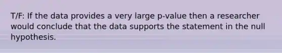 T/F: If the data provides a very large p-value then a researcher would conclude that the data supports the statement in the null hypothesis.