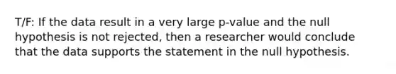 T/F: If the data result in a very large p-value and the null hypothesis is not rejected, then a researcher would conclude that the data supports the statement in the null hypothesis.