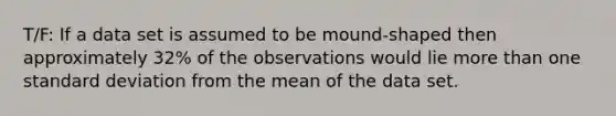 T/F: If a data set is assumed to be mound-shaped then approximately 32% of the observations would lie more than one standard deviation from the mean of the data set.