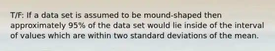 T/F: If a data set is assumed to be mound-shaped then approximately 95% of the data set would lie inside of the interval of values which are within two <a href='https://www.questionai.com/knowledge/kqGUr1Cldy-standard-deviation' class='anchor-knowledge'>standard deviation</a>s of the mean.