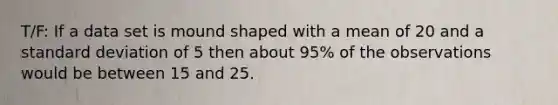 T/F: If a data set is mound shaped with a mean of 20 and a <a href='https://www.questionai.com/knowledge/kqGUr1Cldy-standard-deviation' class='anchor-knowledge'>standard deviation</a> of 5 then about 95% of the observations would be between 15 and 25.