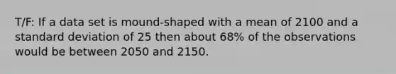 T/F: If a data set is mound-shaped with a mean of 2100 and a <a href='https://www.questionai.com/knowledge/kqGUr1Cldy-standard-deviation' class='anchor-knowledge'>standard deviation</a> of 25 then about 68% of the observations would be between 2050 and 2150.