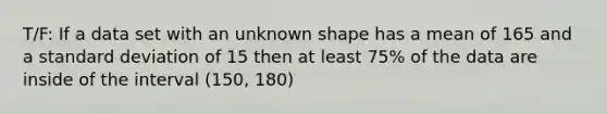 T/F: If a data set with an unknown shape has a mean of 165 and a <a href='https://www.questionai.com/knowledge/kqGUr1Cldy-standard-deviation' class='anchor-knowledge'>standard deviation</a> of 15 then at least 75% of the data are inside of the interval (150, 180)