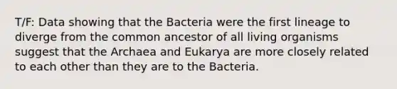 T/F: Data showing that the Bacteria were the first lineage to diverge from the common ancestor of all living organisms suggest that the Archaea and Eukarya are more closely related to each other than they are to the Bacteria.