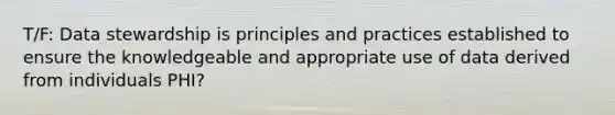 T/F: Data stewardship is principles and practices established to ensure the knowledgeable and appropriate use of data derived from individuals PHI?