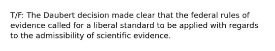 T/F: The Daubert decision made clear that the federal rules of evidence called for a liberal standard to be applied with regards to the admissibility of scientific evidence.