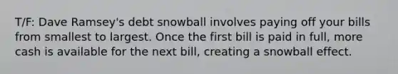 T/F: Dave Ramsey's debt snowball involves paying off your bills from smallest to largest. Once the first bill is paid in full, more cash is available for the next bill, creating a snowball effect.