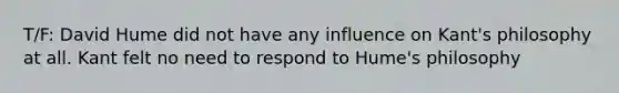 T/F: David Hume did not have any influence on Kant's philosophy at all. Kant felt no need to respond to Hume's philosophy