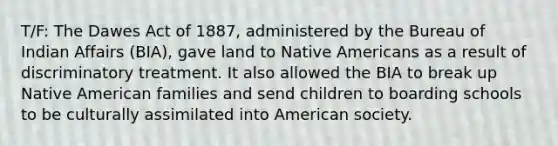 T/F: The Dawes Act of 1887, administered by the Bureau of Indian Affairs (BIA), gave land to Native Americans as a result of discriminatory treatment. It also allowed the BIA to break up Native American families and send children to boarding schools to be culturally assimilated into American society.