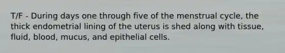 T/F - During days one through five of the menstrual cycle, the thick endometrial lining of the uterus is shed along with tissue, fluid, blood, mucus, and epithelial cells.