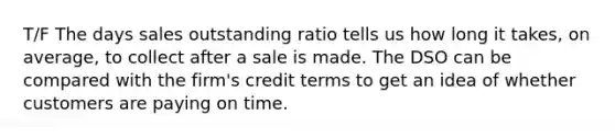 T/F The days sales outstanding ratio tells us how long it takes, on average, to collect after a sale is made. The DSO can be compared with the firm's credit terms to get an idea of whether customers are paying on time.