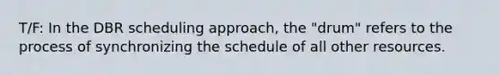 T/F: In the DBR scheduling approach, the "drum" refers to the process of synchronizing the schedule of all other resources.