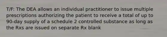 T/F: The DEA allows an individual practitioner to issue multiple prescriptions authorizing the patient to receive a total of up to 90-day supply of a schedule 2 controlled substance as long as the Rxs are issued on separate Rx blank