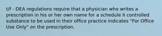 t/f - DEA regulations require that a physician who writes a prescription in his or her own name for a schedule II controlled substance to be used in their office practice indicates "For Office Use Only" on the prescription.