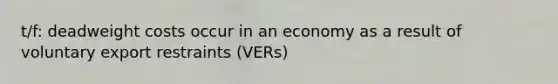 t/f: deadweight costs occur in an economy as a result of voluntary export restraints (VERs)