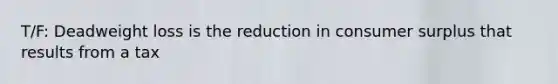 T/F: Deadweight loss is the reduction in consumer surplus that results from a tax