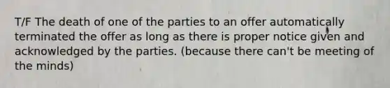 T/F The death of one of the parties to an offer automatically terminated the offer as long as there is proper notice given and acknowledged by the parties. (because there can't be meeting of the minds)