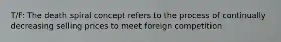 T/F: The death spiral concept refers to the process of continually decreasing selling prices to meet foreign competition