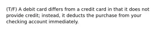 (T/F) A debit card differs from a credit card in that it does not provide credit; instead, it deducts the purchase from your checking account immediately.