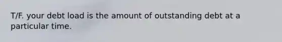 T/F. your debt load is the amount of outstanding debt at a particular time.