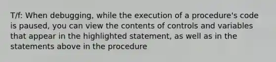 T/f: When debugging, while the execution of a procedure's code is paused, you can view the contents of controls and variables that appear in the highlighted statement, as well as in the statements above in the procedure