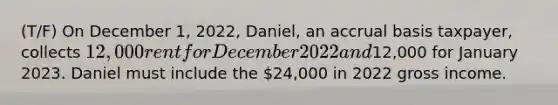 (T/F) On December 1, 2022, Daniel, an accrual basis taxpayer, collects 12,000 rent for December 2022 and12,000 for January 2023. Daniel must include the 24,000 in 2022 gross income.