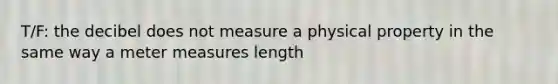 T/F: the decibel does not measure a physical property in the same way a meter measures length