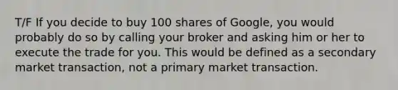 T/F If you decide to buy 100 shares of Google, you would probably do so by calling your broker and asking him or her to execute the trade for you. This would be defined as a secondary market transaction, not a primary market transaction.