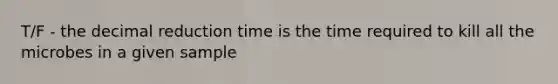 T/F - the decimal reduction time is the time required to kill all the microbes in a given sample