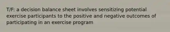 T/F: a decision balance sheet involves sensitizing potential exercise participants to the positive and negative outcomes of participating in an exercise program