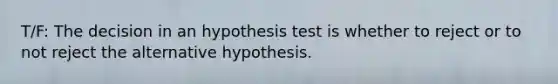 T/F: The decision in an hypothesis test is whether to reject or to not reject the alternative hypothesis.